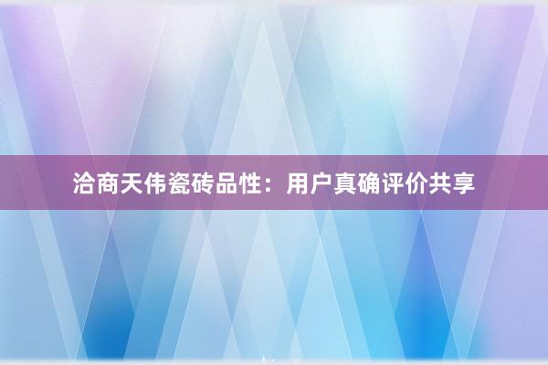 洽商天伟瓷砖品性：用户真确评价共享