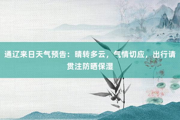 通辽来日天气预告：晴转多云，气情切应，出行请贯注防晒保湿