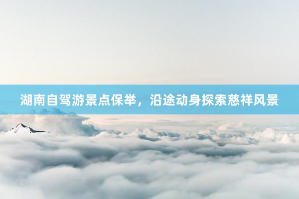 湖南自驾游景点保举，沿途动身探索慈祥风景
