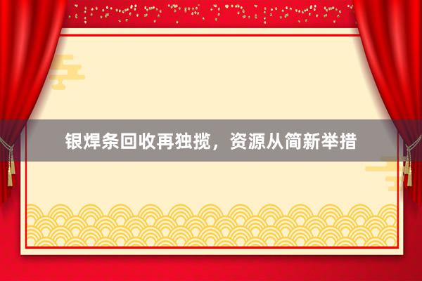 银焊条回收再独揽，资源从简新举措