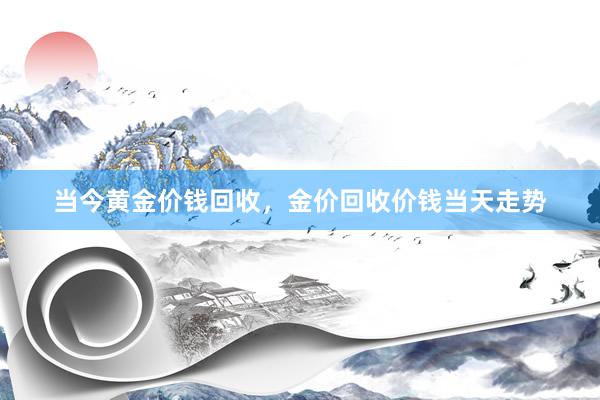当今黄金价钱回收，金价回收价钱当天走势