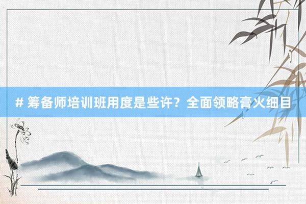 # 筹备师培训班用度是些许？全面领略膏火细目