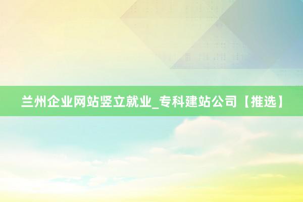 兰州企业网站竖立就业_专科建站公司【推选】