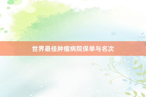 世界最佳肿瘤病院保举与名次